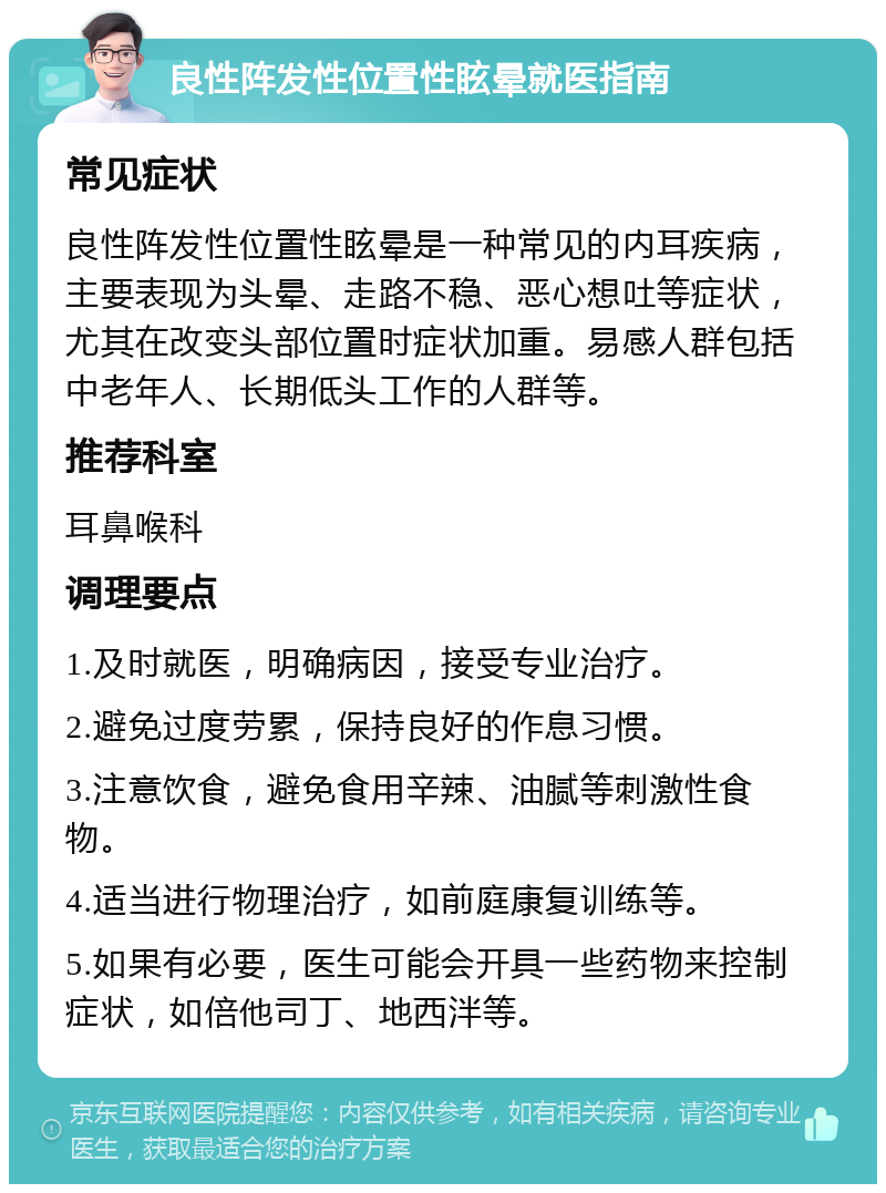 良性阵发性位置性眩晕就医指南 常见症状 良性阵发性位置性眩晕是一种常见的内耳疾病，主要表现为头晕、走路不稳、恶心想吐等症状，尤其在改变头部位置时症状加重。易感人群包括中老年人、长期低头工作的人群等。 推荐科室 耳鼻喉科 调理要点 1.及时就医，明确病因，接受专业治疗。 2.避免过度劳累，保持良好的作息习惯。 3.注意饮食，避免食用辛辣、油腻等刺激性食物。 4.适当进行物理治疗，如前庭康复训练等。 5.如果有必要，医生可能会开具一些药物来控制症状，如倍他司丁、地西泮等。