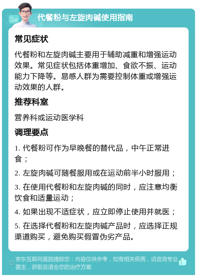 代餐粉与左旋肉碱使用指南 常见症状 代餐粉和左旋肉碱主要用于辅助减重和增强运动效果。常见症状包括体重增加、食欲不振、运动能力下降等。易感人群为需要控制体重或增强运动效果的人群。 推荐科室 营养科或运动医学科 调理要点 1. 代餐粉可作为早晚餐的替代品，中午正常进食； 2. 左旋肉碱可随餐服用或在运动前半小时服用； 3. 在使用代餐粉和左旋肉碱的同时，应注意均衡饮食和适量运动； 4. 如果出现不适症状，应立即停止使用并就医； 5. 在选择代餐粉和左旋肉碱产品时，应选择正规渠道购买，避免购买假冒伪劣产品。