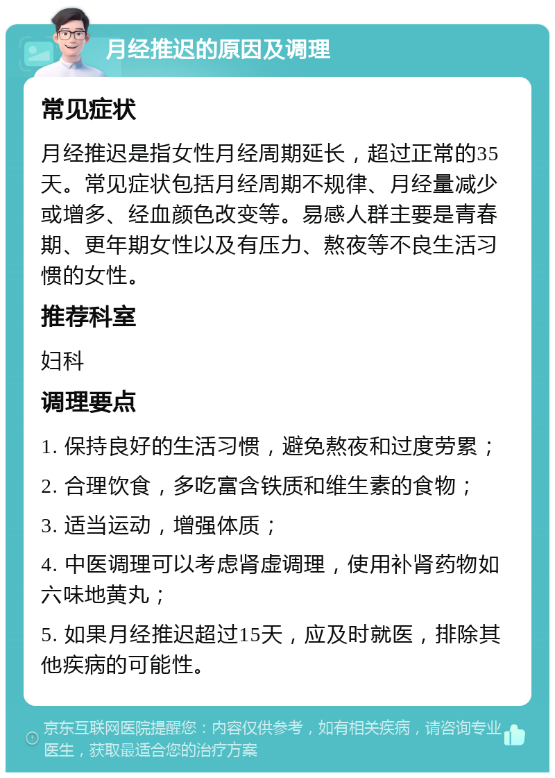 月经推迟的原因及调理 常见症状 月经推迟是指女性月经周期延长，超过正常的35天。常见症状包括月经周期不规律、月经量减少或增多、经血颜色改变等。易感人群主要是青春期、更年期女性以及有压力、熬夜等不良生活习惯的女性。 推荐科室 妇科 调理要点 1. 保持良好的生活习惯，避免熬夜和过度劳累； 2. 合理饮食，多吃富含铁质和维生素的食物； 3. 适当运动，增强体质； 4. 中医调理可以考虑肾虚调理，使用补肾药物如六味地黄丸； 5. 如果月经推迟超过15天，应及时就医，排除其他疾病的可能性。