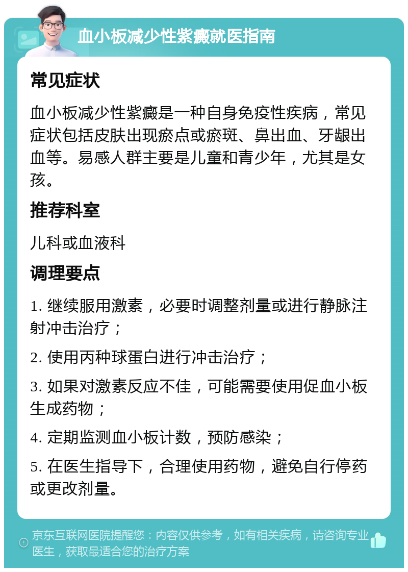 血小板减少性紫癜就医指南 常见症状 血小板减少性紫癜是一种自身免疫性疾病，常见症状包括皮肤出现瘀点或瘀斑、鼻出血、牙龈出血等。易感人群主要是儿童和青少年，尤其是女孩。 推荐科室 儿科或血液科 调理要点 1. 继续服用激素，必要时调整剂量或进行静脉注射冲击治疗； 2. 使用丙种球蛋白进行冲击治疗； 3. 如果对激素反应不佳，可能需要使用促血小板生成药物； 4. 定期监测血小板计数，预防感染； 5. 在医生指导下，合理使用药物，避免自行停药或更改剂量。