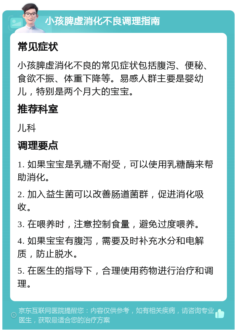 小孩脾虚消化不良调理指南 常见症状 小孩脾虚消化不良的常见症状包括腹泻、便秘、食欲不振、体重下降等。易感人群主要是婴幼儿，特别是两个月大的宝宝。 推荐科室 儿科 调理要点 1. 如果宝宝是乳糖不耐受，可以使用乳糖酶来帮助消化。 2. 加入益生菌可以改善肠道菌群，促进消化吸收。 3. 在喂养时，注意控制食量，避免过度喂养。 4. 如果宝宝有腹泻，需要及时补充水分和电解质，防止脱水。 5. 在医生的指导下，合理使用药物进行治疗和调理。