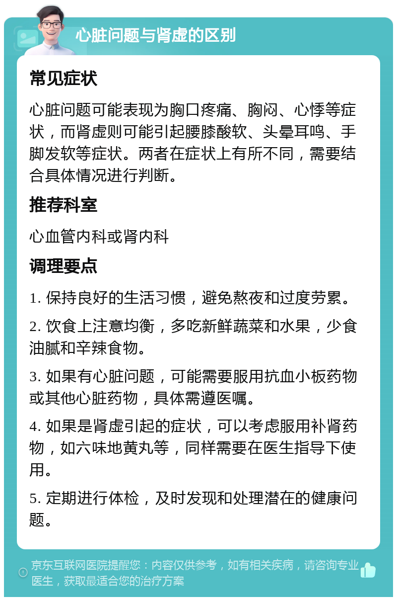 心脏问题与肾虚的区别 常见症状 心脏问题可能表现为胸口疼痛、胸闷、心悸等症状，而肾虚则可能引起腰膝酸软、头晕耳鸣、手脚发软等症状。两者在症状上有所不同，需要结合具体情况进行判断。 推荐科室 心血管内科或肾内科 调理要点 1. 保持良好的生活习惯，避免熬夜和过度劳累。 2. 饮食上注意均衡，多吃新鲜蔬菜和水果，少食油腻和辛辣食物。 3. 如果有心脏问题，可能需要服用抗血小板药物或其他心脏药物，具体需遵医嘱。 4. 如果是肾虚引起的症状，可以考虑服用补肾药物，如六味地黄丸等，同样需要在医生指导下使用。 5. 定期进行体检，及时发现和处理潜在的健康问题。