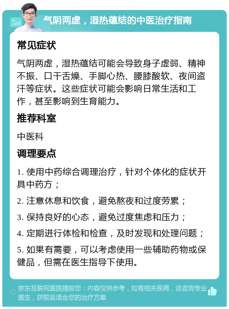 气阴两虚，湿热蕴结的中医治疗指南 常见症状 气阴两虚，湿热蕴结可能会导致身子虚弱、精神不振、口干舌燥、手脚心热、腰膝酸软、夜间盗汗等症状。这些症状可能会影响日常生活和工作，甚至影响到生育能力。 推荐科室 中医科 调理要点 1. 使用中药综合调理治疗，针对个体化的症状开具中药方； 2. 注意休息和饮食，避免熬夜和过度劳累； 3. 保持良好的心态，避免过度焦虑和压力； 4. 定期进行体检和检查，及时发现和处理问题； 5. 如果有需要，可以考虑使用一些辅助药物或保健品，但需在医生指导下使用。