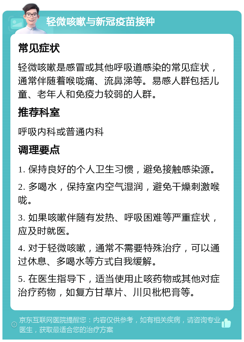 轻微咳嗽与新冠疫苗接种 常见症状 轻微咳嗽是感冒或其他呼吸道感染的常见症状，通常伴随着喉咙痛、流鼻涕等。易感人群包括儿童、老年人和免疫力较弱的人群。 推荐科室 呼吸内科或普通内科 调理要点 1. 保持良好的个人卫生习惯，避免接触感染源。 2. 多喝水，保持室内空气湿润，避免干燥刺激喉咙。 3. 如果咳嗽伴随有发热、呼吸困难等严重症状，应及时就医。 4. 对于轻微咳嗽，通常不需要特殊治疗，可以通过休息、多喝水等方式自我缓解。 5. 在医生指导下，适当使用止咳药物或其他对症治疗药物，如复方甘草片、川贝枇杷膏等。