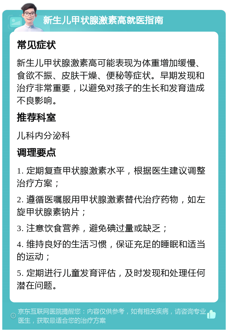 新生儿甲状腺激素高就医指南 常见症状 新生儿甲状腺激素高可能表现为体重增加缓慢、食欲不振、皮肤干燥、便秘等症状。早期发现和治疗非常重要，以避免对孩子的生长和发育造成不良影响。 推荐科室 儿科内分泌科 调理要点 1. 定期复查甲状腺激素水平，根据医生建议调整治疗方案； 2. 遵循医嘱服用甲状腺激素替代治疗药物，如左旋甲状腺素钠片； 3. 注意饮食营养，避免碘过量或缺乏； 4. 维持良好的生活习惯，保证充足的睡眠和适当的运动； 5. 定期进行儿童发育评估，及时发现和处理任何潜在问题。