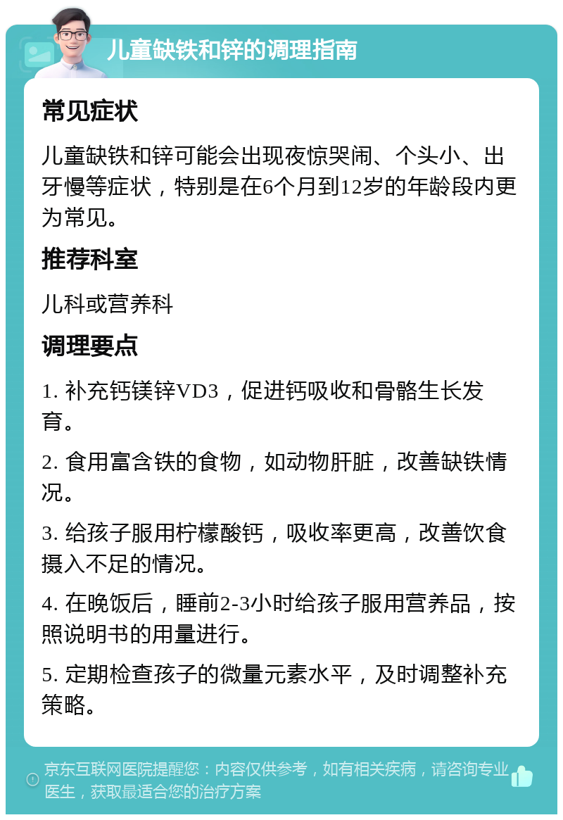 儿童缺铁和锌的调理指南 常见症状 儿童缺铁和锌可能会出现夜惊哭闹、个头小、出牙慢等症状，特别是在6个月到12岁的年龄段内更为常见。 推荐科室 儿科或营养科 调理要点 1. 补充钙镁锌VD3，促进钙吸收和骨骼生长发育。 2. 食用富含铁的食物，如动物肝脏，改善缺铁情况。 3. 给孩子服用柠檬酸钙，吸收率更高，改善饮食摄入不足的情况。 4. 在晚饭后，睡前2-3小时给孩子服用营养品，按照说明书的用量进行。 5. 定期检查孩子的微量元素水平，及时调整补充策略。