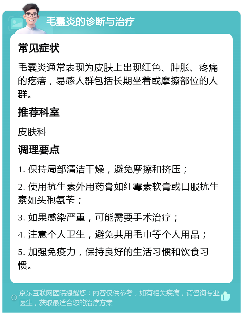 毛囊炎的诊断与治疗 常见症状 毛囊炎通常表现为皮肤上出现红色、肿胀、疼痛的疙瘩，易感人群包括长期坐着或摩擦部位的人群。 推荐科室 皮肤科 调理要点 1. 保持局部清洁干燥，避免摩擦和挤压； 2. 使用抗生素外用药膏如红霉素软膏或口服抗生素如头孢氨苄； 3. 如果感染严重，可能需要手术治疗； 4. 注意个人卫生，避免共用毛巾等个人用品； 5. 加强免疫力，保持良好的生活习惯和饮食习惯。