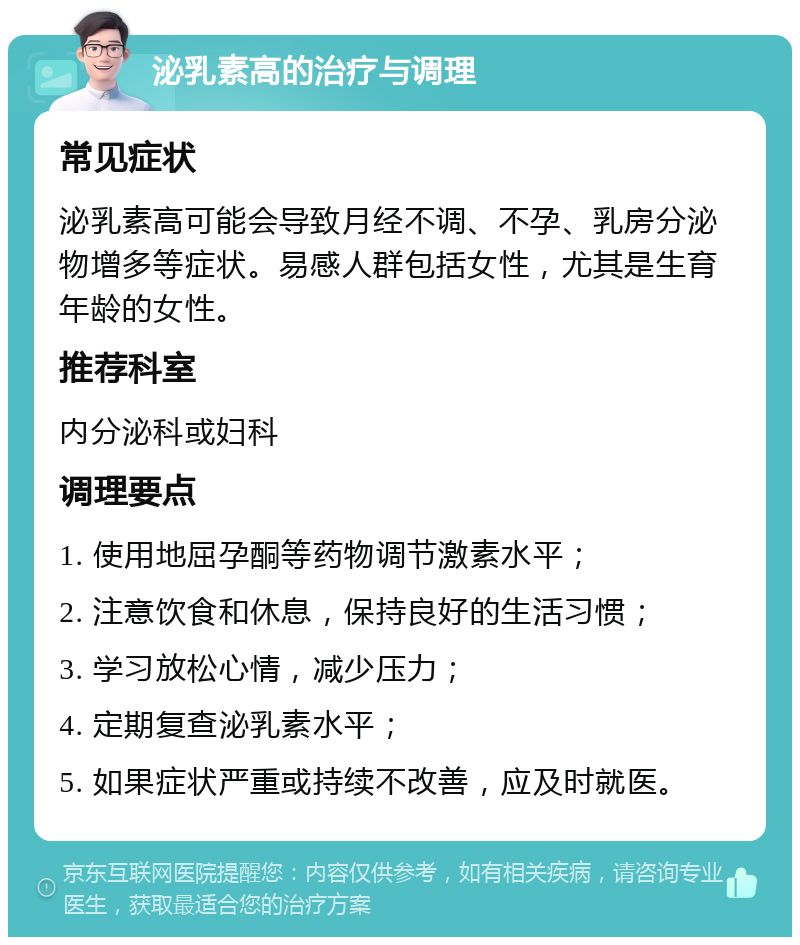 泌乳素高的治疗与调理 常见症状 泌乳素高可能会导致月经不调、不孕、乳房分泌物增多等症状。易感人群包括女性，尤其是生育年龄的女性。 推荐科室 内分泌科或妇科 调理要点 1. 使用地屈孕酮等药物调节激素水平； 2. 注意饮食和休息，保持良好的生活习惯； 3. 学习放松心情，减少压力； 4. 定期复查泌乳素水平； 5. 如果症状严重或持续不改善，应及时就医。