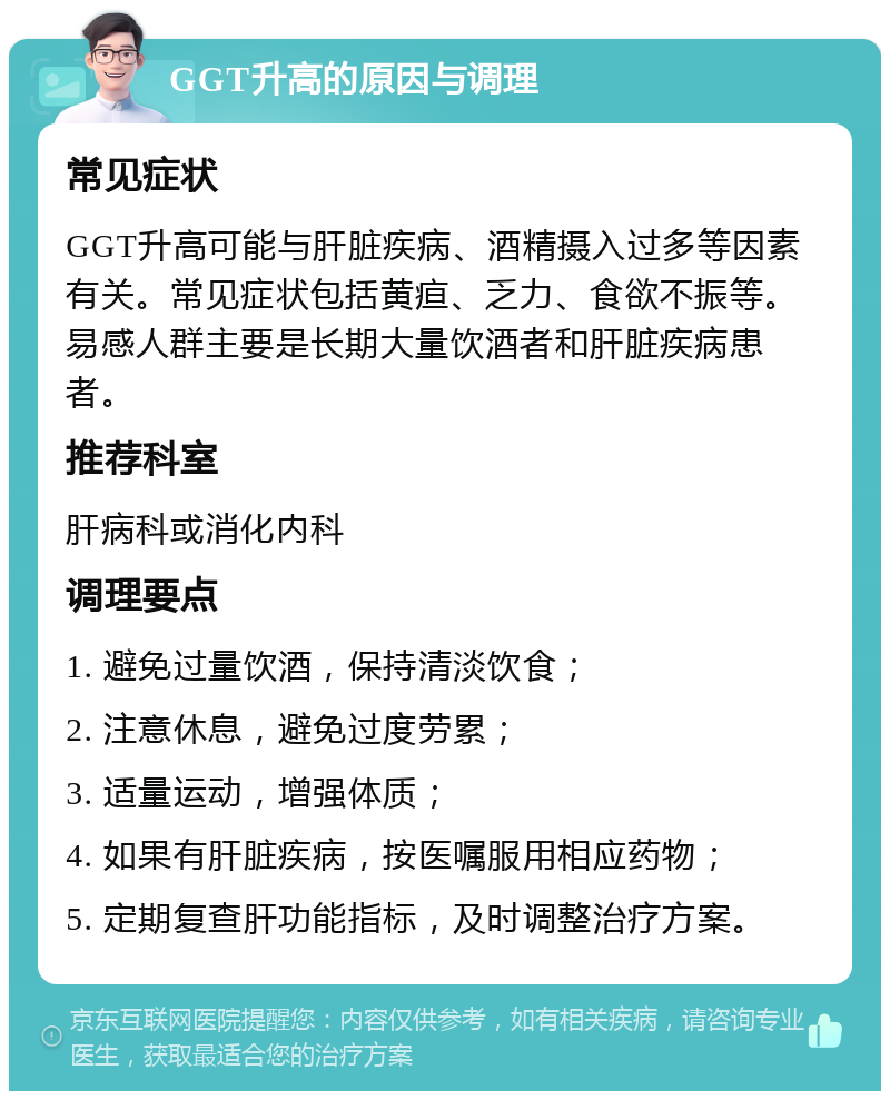 GGT升高的原因与调理 常见症状 GGT升高可能与肝脏疾病、酒精摄入过多等因素有关。常见症状包括黄疸、乏力、食欲不振等。易感人群主要是长期大量饮酒者和肝脏疾病患者。 推荐科室 肝病科或消化内科 调理要点 1. 避免过量饮酒，保持清淡饮食； 2. 注意休息，避免过度劳累； 3. 适量运动，增强体质； 4. 如果有肝脏疾病，按医嘱服用相应药物； 5. 定期复查肝功能指标，及时调整治疗方案。