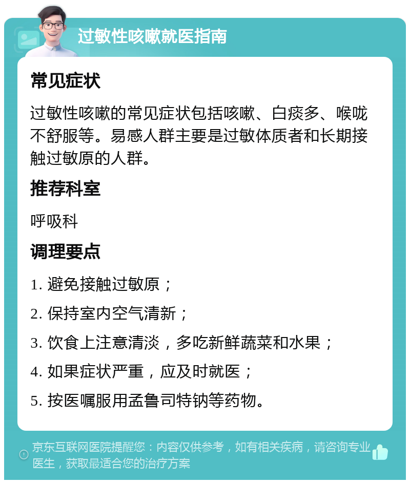 过敏性咳嗽就医指南 常见症状 过敏性咳嗽的常见症状包括咳嗽、白痰多、喉咙不舒服等。易感人群主要是过敏体质者和长期接触过敏原的人群。 推荐科室 呼吸科 调理要点 1. 避免接触过敏原； 2. 保持室内空气清新； 3. 饮食上注意清淡，多吃新鲜蔬菜和水果； 4. 如果症状严重，应及时就医； 5. 按医嘱服用孟鲁司特钠等药物。