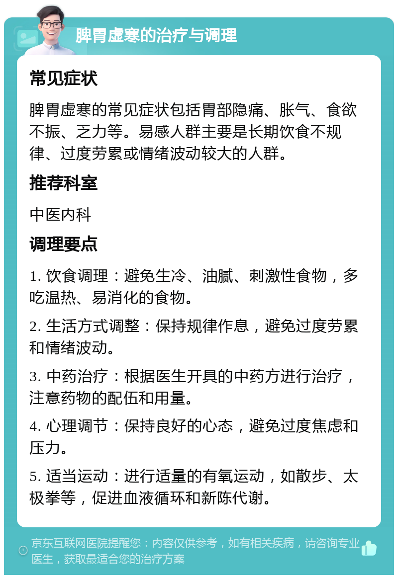 脾胃虚寒的治疗与调理 常见症状 脾胃虚寒的常见症状包括胃部隐痛、胀气、食欲不振、乏力等。易感人群主要是长期饮食不规律、过度劳累或情绪波动较大的人群。 推荐科室 中医内科 调理要点 1. 饮食调理：避免生冷、油腻、刺激性食物，多吃温热、易消化的食物。 2. 生活方式调整：保持规律作息，避免过度劳累和情绪波动。 3. 中药治疗：根据医生开具的中药方进行治疗，注意药物的配伍和用量。 4. 心理调节：保持良好的心态，避免过度焦虑和压力。 5. 适当运动：进行适量的有氧运动，如散步、太极拳等，促进血液循环和新陈代谢。