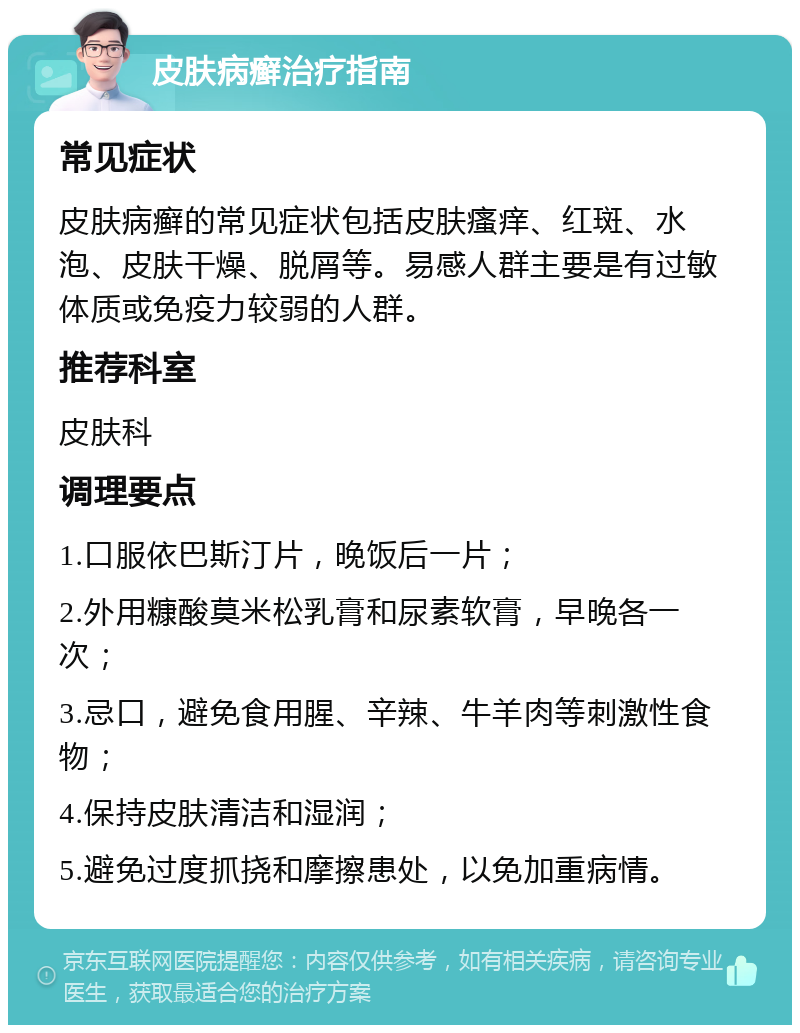 皮肤病癣治疗指南 常见症状 皮肤病癣的常见症状包括皮肤瘙痒、红斑、水泡、皮肤干燥、脱屑等。易感人群主要是有过敏体质或免疫力较弱的人群。 推荐科室 皮肤科 调理要点 1.口服依巴斯汀片，晚饭后一片； 2.外用糠酸莫米松乳膏和尿素软膏，早晚各一次； 3.忌口，避免食用腥、辛辣、牛羊肉等刺激性食物； 4.保持皮肤清洁和湿润； 5.避免过度抓挠和摩擦患处，以免加重病情。