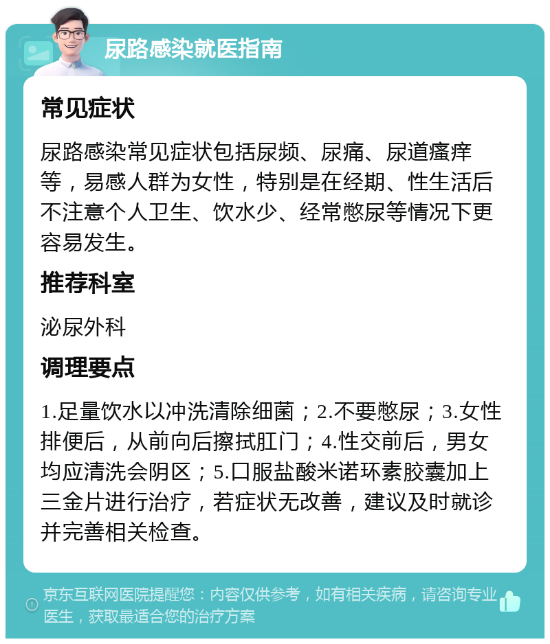 尿路感染就医指南 常见症状 尿路感染常见症状包括尿频、尿痛、尿道瘙痒等，易感人群为女性，特别是在经期、性生活后不注意个人卫生、饮水少、经常憋尿等情况下更容易发生。 推荐科室 泌尿外科 调理要点 1.足量饮水以冲洗清除细菌；2.不要憋尿；3.女性排便后，从前向后擦拭肛门；4.性交前后，男女均应清洗会阴区；5.口服盐酸米诺环素胶囊加上三金片进行治疗，若症状无改善，建议及时就诊并完善相关检查。