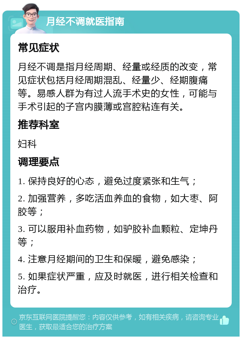 月经不调就医指南 常见症状 月经不调是指月经周期、经量或经质的改变，常见症状包括月经周期混乱、经量少、经期腹痛等。易感人群为有过人流手术史的女性，可能与手术引起的子宫内膜薄或宫腔粘连有关。 推荐科室 妇科 调理要点 1. 保持良好的心态，避免过度紧张和生气； 2. 加强营养，多吃活血养血的食物，如大枣、阿胶等； 3. 可以服用补血药物，如驴胶补血颗粒、定坤丹等； 4. 注意月经期间的卫生和保暖，避免感染； 5. 如果症状严重，应及时就医，进行相关检查和治疗。