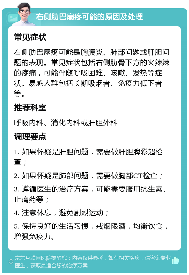 右侧肋巴扇疼可能的原因及处理 常见症状 右侧肋巴扇疼可能是胸膜炎、肺部问题或肝胆问题的表现。常见症状包括右侧肋骨下方的火辣辣的疼痛，可能伴随呼吸困难、咳嗽、发热等症状。易感人群包括长期吸烟者、免疫力低下者等。 推荐科室 呼吸内科、消化内科或肝胆外科 调理要点 1. 如果怀疑是肝胆问题，需要做肝胆脾彩超检查； 2. 如果怀疑是肺部问题，需要做胸部CT检查； 3. 遵循医生的治疗方案，可能需要服用抗生素、止痛药等； 4. 注意休息，避免剧烈运动； 5. 保持良好的生活习惯，戒烟限酒，均衡饮食，增强免疫力。