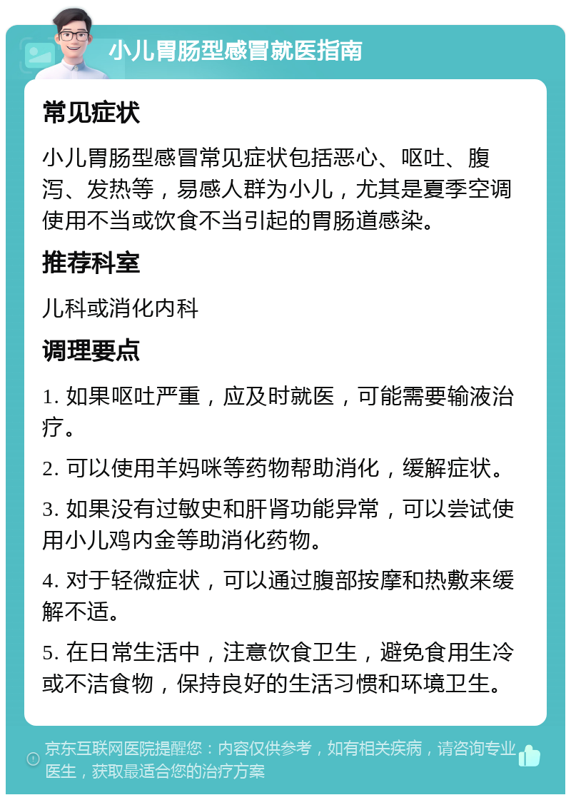 小儿胃肠型感冒就医指南 常见症状 小儿胃肠型感冒常见症状包括恶心、呕吐、腹泻、发热等，易感人群为小儿，尤其是夏季空调使用不当或饮食不当引起的胃肠道感染。 推荐科室 儿科或消化内科 调理要点 1. 如果呕吐严重，应及时就医，可能需要输液治疗。 2. 可以使用羊妈咪等药物帮助消化，缓解症状。 3. 如果没有过敏史和肝肾功能异常，可以尝试使用小儿鸡内金等助消化药物。 4. 对于轻微症状，可以通过腹部按摩和热敷来缓解不适。 5. 在日常生活中，注意饮食卫生，避免食用生冷或不洁食物，保持良好的生活习惯和环境卫生。