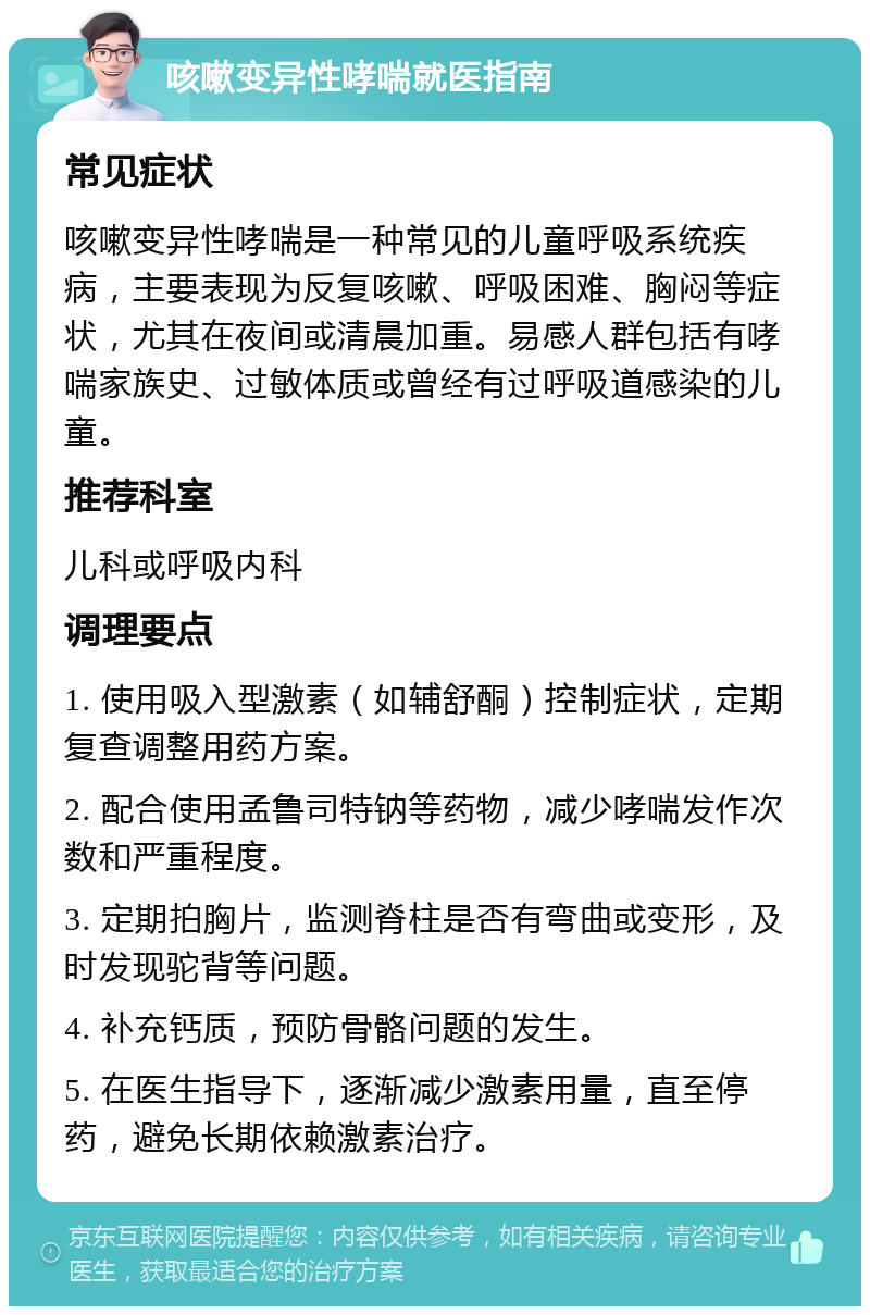 咳嗽变异性哮喘就医指南 常见症状 咳嗽变异性哮喘是一种常见的儿童呼吸系统疾病，主要表现为反复咳嗽、呼吸困难、胸闷等症状，尤其在夜间或清晨加重。易感人群包括有哮喘家族史、过敏体质或曾经有过呼吸道感染的儿童。 推荐科室 儿科或呼吸内科 调理要点 1. 使用吸入型激素（如辅舒酮）控制症状，定期复查调整用药方案。 2. 配合使用孟鲁司特钠等药物，减少哮喘发作次数和严重程度。 3. 定期拍胸片，监测脊柱是否有弯曲或变形，及时发现驼背等问题。 4. 补充钙质，预防骨骼问题的发生。 5. 在医生指导下，逐渐减少激素用量，直至停药，避免长期依赖激素治疗。