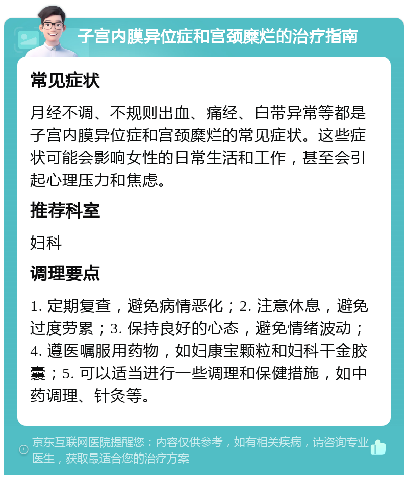 子宫内膜异位症和宫颈糜烂的治疗指南 常见症状 月经不调、不规则出血、痛经、白带异常等都是子宫内膜异位症和宫颈糜烂的常见症状。这些症状可能会影响女性的日常生活和工作，甚至会引起心理压力和焦虑。 推荐科室 妇科 调理要点 1. 定期复查，避免病情恶化；2. 注意休息，避免过度劳累；3. 保持良好的心态，避免情绪波动；4. 遵医嘱服用药物，如妇康宝颗粒和妇科千金胶囊；5. 可以适当进行一些调理和保健措施，如中药调理、针灸等。