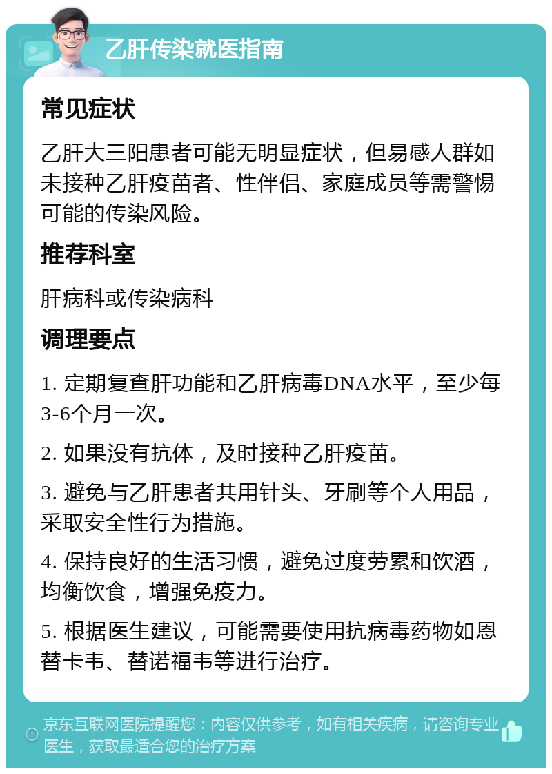 乙肝传染就医指南 常见症状 乙肝大三阳患者可能无明显症状，但易感人群如未接种乙肝疫苗者、性伴侣、家庭成员等需警惕可能的传染风险。 推荐科室 肝病科或传染病科 调理要点 1. 定期复查肝功能和乙肝病毒DNA水平，至少每3-6个月一次。 2. 如果没有抗体，及时接种乙肝疫苗。 3. 避免与乙肝患者共用针头、牙刷等个人用品，采取安全性行为措施。 4. 保持良好的生活习惯，避免过度劳累和饮酒，均衡饮食，增强免疫力。 5. 根据医生建议，可能需要使用抗病毒药物如恩替卡韦、替诺福韦等进行治疗。