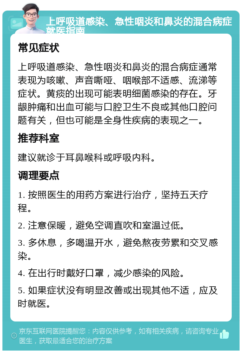 上呼吸道感染、急性咽炎和鼻炎的混合病症就医指南 常见症状 上呼吸道感染、急性咽炎和鼻炎的混合病症通常表现为咳嗽、声音嘶哑、咽喉部不适感、流涕等症状。黄痰的出现可能表明细菌感染的存在。牙龈肿痛和出血可能与口腔卫生不良或其他口腔问题有关，但也可能是全身性疾病的表现之一。 推荐科室 建议就诊于耳鼻喉科或呼吸内科。 调理要点 1. 按照医生的用药方案进行治疗，坚持五天疗程。 2. 注意保暖，避免空调直吹和室温过低。 3. 多休息，多喝温开水，避免熬夜劳累和交叉感染。 4. 在出行时戴好口罩，减少感染的风险。 5. 如果症状没有明显改善或出现其他不适，应及时就医。