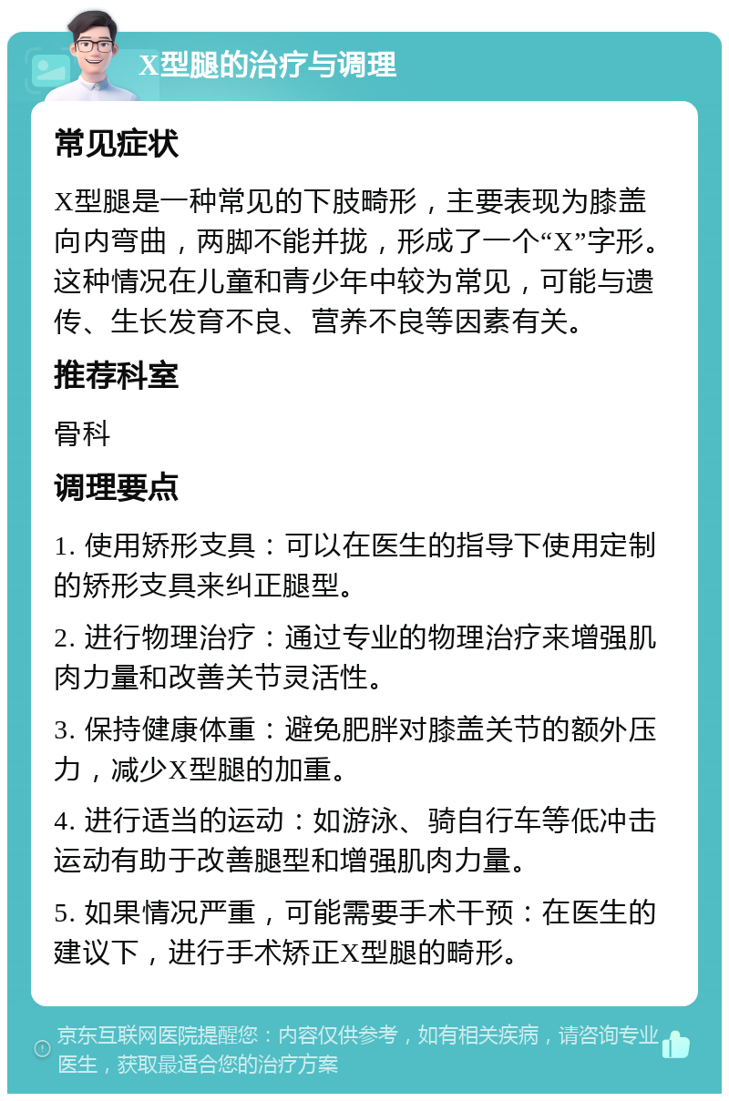 X型腿的治疗与调理 常见症状 X型腿是一种常见的下肢畸形，主要表现为膝盖向内弯曲，两脚不能并拢，形成了一个“X”字形。这种情况在儿童和青少年中较为常见，可能与遗传、生长发育不良、营养不良等因素有关。 推荐科室 骨科 调理要点 1. 使用矫形支具：可以在医生的指导下使用定制的矫形支具来纠正腿型。 2. 进行物理治疗：通过专业的物理治疗来增强肌肉力量和改善关节灵活性。 3. 保持健康体重：避免肥胖对膝盖关节的额外压力，减少X型腿的加重。 4. 进行适当的运动：如游泳、骑自行车等低冲击运动有助于改善腿型和增强肌肉力量。 5. 如果情况严重，可能需要手术干预：在医生的建议下，进行手术矫正X型腿的畸形。