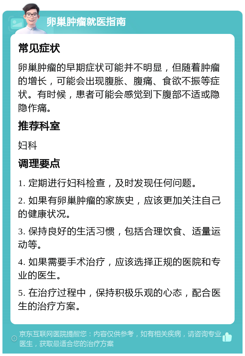 卵巢肿瘤就医指南 常见症状 卵巢肿瘤的早期症状可能并不明显，但随着肿瘤的增长，可能会出现腹胀、腹痛、食欲不振等症状。有时候，患者可能会感觉到下腹部不适或隐隐作痛。 推荐科室 妇科 调理要点 1. 定期进行妇科检查，及时发现任何问题。 2. 如果有卵巢肿瘤的家族史，应该更加关注自己的健康状况。 3. 保持良好的生活习惯，包括合理饮食、适量运动等。 4. 如果需要手术治疗，应该选择正规的医院和专业的医生。 5. 在治疗过程中，保持积极乐观的心态，配合医生的治疗方案。