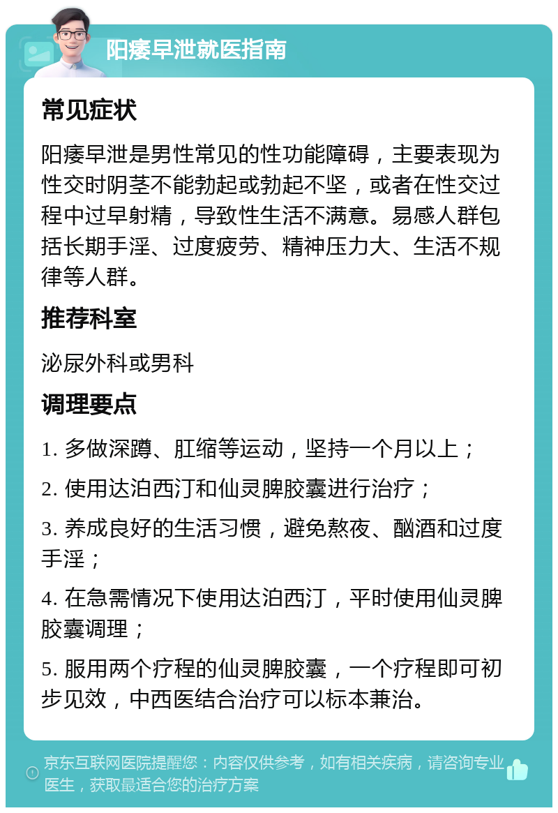 阳痿早泄就医指南 常见症状 阳痿早泄是男性常见的性功能障碍，主要表现为性交时阴茎不能勃起或勃起不坚，或者在性交过程中过早射精，导致性生活不满意。易感人群包括长期手淫、过度疲劳、精神压力大、生活不规律等人群。 推荐科室 泌尿外科或男科 调理要点 1. 多做深蹲、肛缩等运动，坚持一个月以上； 2. 使用达泊西汀和仙灵脾胶囊进行治疗； 3. 养成良好的生活习惯，避免熬夜、酗酒和过度手淫； 4. 在急需情况下使用达泊西汀，平时使用仙灵脾胶囊调理； 5. 服用两个疗程的仙灵脾胶囊，一个疗程即可初步见效，中西医结合治疗可以标本兼治。