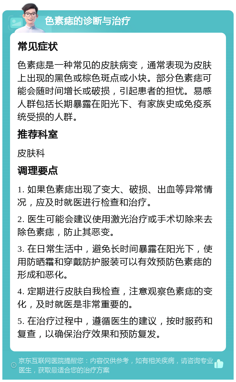 色素痣的诊断与治疗 常见症状 色素痣是一种常见的皮肤病变，通常表现为皮肤上出现的黑色或棕色斑点或小块。部分色素痣可能会随时间增长或破损，引起患者的担忧。易感人群包括长期暴露在阳光下、有家族史或免疫系统受损的人群。 推荐科室 皮肤科 调理要点 1. 如果色素痣出现了变大、破损、出血等异常情况，应及时就医进行检查和治疗。 2. 医生可能会建议使用激光治疗或手术切除来去除色素痣，防止其恶变。 3. 在日常生活中，避免长时间暴露在阳光下，使用防晒霜和穿戴防护服装可以有效预防色素痣的形成和恶化。 4. 定期进行皮肤自我检查，注意观察色素痣的变化，及时就医是非常重要的。 5. 在治疗过程中，遵循医生的建议，按时服药和复查，以确保治疗效果和预防复发。