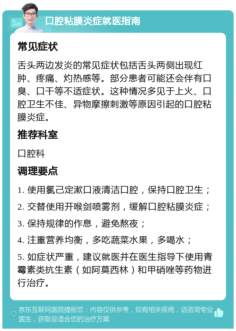 口腔粘膜炎症就医指南 常见症状 舌头两边发炎的常见症状包括舌头两侧出现红肿、疼痛、灼热感等。部分患者可能还会伴有口臭、口干等不适症状。这种情况多见于上火、口腔卫生不佳、异物摩擦刺激等原因引起的口腔粘膜炎症。 推荐科室 口腔科 调理要点 1. 使用氯己定漱口液清洁口腔，保持口腔卫生； 2. 交替使用开喉剑喷雾剂，缓解口腔粘膜炎症； 3. 保持规律的作息，避免熬夜； 4. 注重营养均衡，多吃蔬菜水果，多喝水； 5. 如症状严重，建议就医并在医生指导下使用青霉素类抗生素（如阿莫西林）和甲硝唑等药物进行治疗。