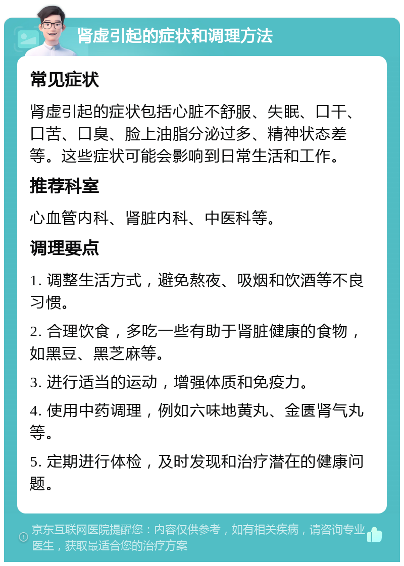 肾虚引起的症状和调理方法 常见症状 肾虚引起的症状包括心脏不舒服、失眠、口干、口苦、口臭、脸上油脂分泌过多、精神状态差等。这些症状可能会影响到日常生活和工作。 推荐科室 心血管内科、肾脏内科、中医科等。 调理要点 1. 调整生活方式，避免熬夜、吸烟和饮酒等不良习惯。 2. 合理饮食，多吃一些有助于肾脏健康的食物，如黑豆、黑芝麻等。 3. 进行适当的运动，增强体质和免疫力。 4. 使用中药调理，例如六味地黄丸、金匮肾气丸等。 5. 定期进行体检，及时发现和治疗潜在的健康问题。