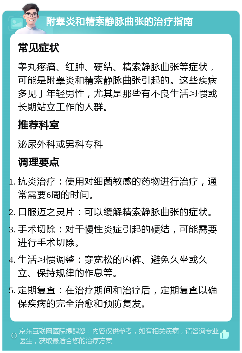 附睾炎和精索静脉曲张的治疗指南 常见症状 睾丸疼痛、红肿、硬结、精索静脉曲张等症状，可能是附睾炎和精索静脉曲张引起的。这些疾病多见于年轻男性，尤其是那些有不良生活习惯或长期站立工作的人群。 推荐科室 泌尿外科或男科专科 调理要点 抗炎治疗：使用对细菌敏感的药物进行治疗，通常需要6周的时间。 口服迈之灵片：可以缓解精索静脉曲张的症状。 手术切除：对于慢性炎症引起的硬结，可能需要进行手术切除。 生活习惯调整：穿宽松的内裤、避免久坐或久立、保持规律的作息等。 定期复查：在治疗期间和治疗后，定期复查以确保疾病的完全治愈和预防复发。