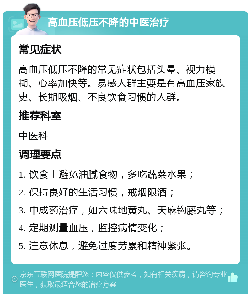 高血压低压不降的中医治疗 常见症状 高血压低压不降的常见症状包括头晕、视力模糊、心率加快等。易感人群主要是有高血压家族史、长期吸烟、不良饮食习惯的人群。 推荐科室 中医科 调理要点 1. 饮食上避免油腻食物，多吃蔬菜水果； 2. 保持良好的生活习惯，戒烟限酒； 3. 中成药治疗，如六味地黄丸、天麻钩藤丸等； 4. 定期测量血压，监控病情变化； 5. 注意休息，避免过度劳累和精神紧张。