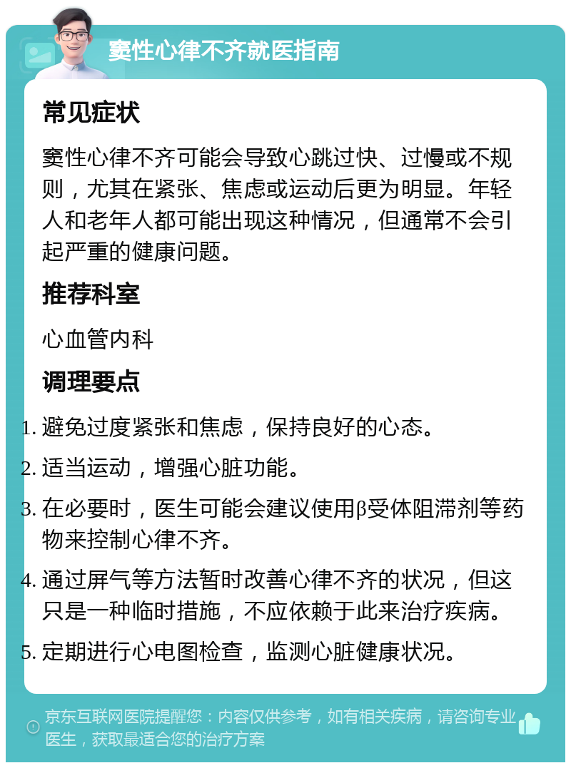 窦性心律不齐就医指南 常见症状 窦性心律不齐可能会导致心跳过快、过慢或不规则，尤其在紧张、焦虑或运动后更为明显。年轻人和老年人都可能出现这种情况，但通常不会引起严重的健康问题。 推荐科室 心血管内科 调理要点 避免过度紧张和焦虑，保持良好的心态。 适当运动，增强心脏功能。 在必要时，医生可能会建议使用β受体阻滞剂等药物来控制心律不齐。 通过屏气等方法暂时改善心律不齐的状况，但这只是一种临时措施，不应依赖于此来治疗疾病。 定期进行心电图检查，监测心脏健康状况。