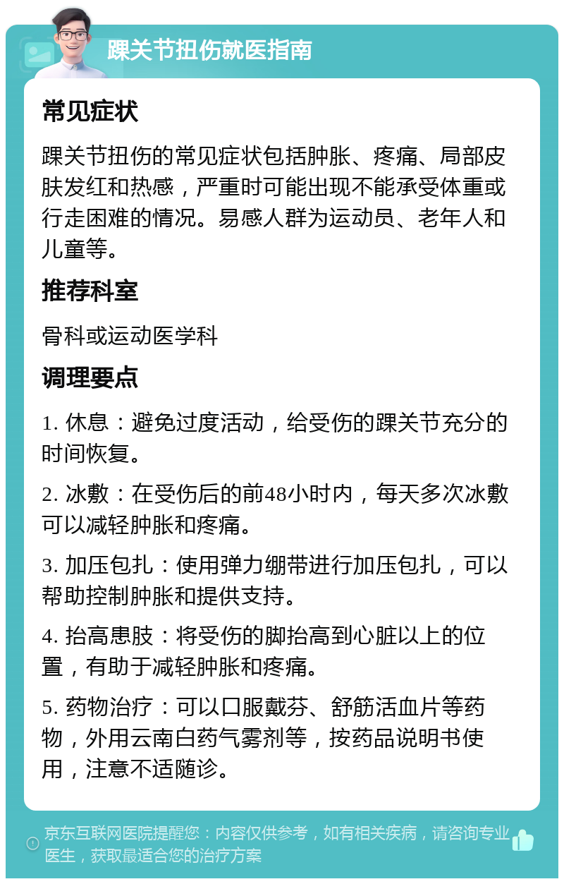 踝关节扭伤就医指南 常见症状 踝关节扭伤的常见症状包括肿胀、疼痛、局部皮肤发红和热感，严重时可能出现不能承受体重或行走困难的情况。易感人群为运动员、老年人和儿童等。 推荐科室 骨科或运动医学科 调理要点 1. 休息：避免过度活动，给受伤的踝关节充分的时间恢复。 2. 冰敷：在受伤后的前48小时内，每天多次冰敷可以减轻肿胀和疼痛。 3. 加压包扎：使用弹力绷带进行加压包扎，可以帮助控制肿胀和提供支持。 4. 抬高患肢：将受伤的脚抬高到心脏以上的位置，有助于减轻肿胀和疼痛。 5. 药物治疗：可以口服戴芬、舒筋活血片等药物，外用云南白药气雾剂等，按药品说明书使用，注意不适随诊。