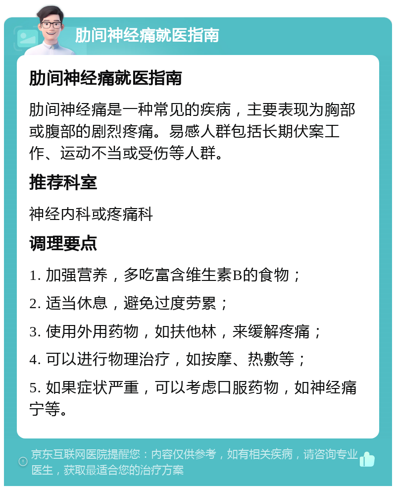 肋间神经痛就医指南 肋间神经痛就医指南 肋间神经痛是一种常见的疾病，主要表现为胸部或腹部的剧烈疼痛。易感人群包括长期伏案工作、运动不当或受伤等人群。 推荐科室 神经内科或疼痛科 调理要点 1. 加强营养，多吃富含维生素B的食物； 2. 适当休息，避免过度劳累； 3. 使用外用药物，如扶他林，来缓解疼痛； 4. 可以进行物理治疗，如按摩、热敷等； 5. 如果症状严重，可以考虑口服药物，如神经痛宁等。