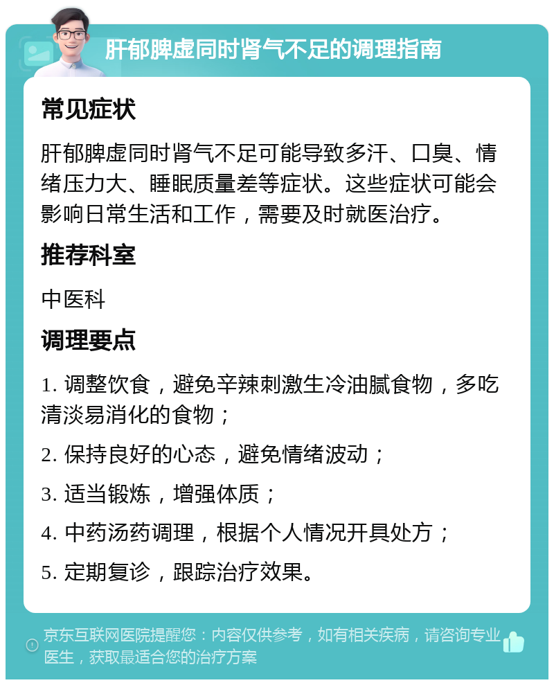 肝郁脾虚同时肾气不足的调理指南 常见症状 肝郁脾虚同时肾气不足可能导致多汗、口臭、情绪压力大、睡眠质量差等症状。这些症状可能会影响日常生活和工作，需要及时就医治疗。 推荐科室 中医科 调理要点 1. 调整饮食，避免辛辣刺激生冷油腻食物，多吃清淡易消化的食物； 2. 保持良好的心态，避免情绪波动； 3. 适当锻炼，增强体质； 4. 中药汤药调理，根据个人情况开具处方； 5. 定期复诊，跟踪治疗效果。