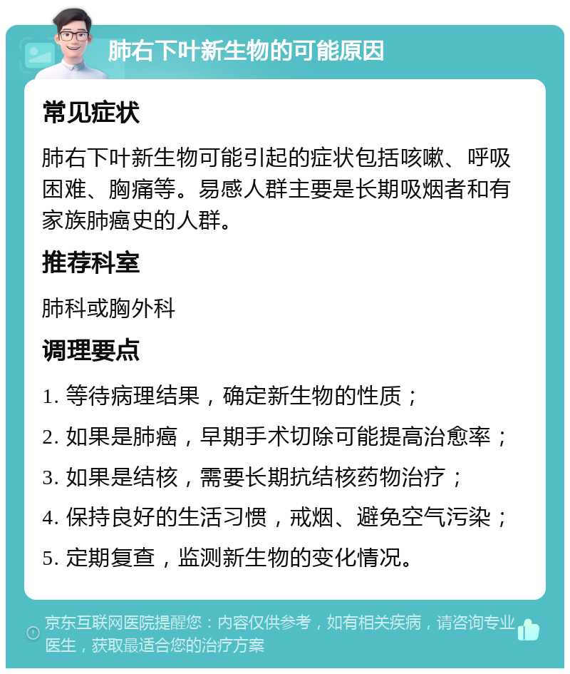 肺右下叶新生物的可能原因 常见症状 肺右下叶新生物可能引起的症状包括咳嗽、呼吸困难、胸痛等。易感人群主要是长期吸烟者和有家族肺癌史的人群。 推荐科室 肺科或胸外科 调理要点 1. 等待病理结果，确定新生物的性质； 2. 如果是肺癌，早期手术切除可能提高治愈率； 3. 如果是结核，需要长期抗结核药物治疗； 4. 保持良好的生活习惯，戒烟、避免空气污染； 5. 定期复查，监测新生物的变化情况。