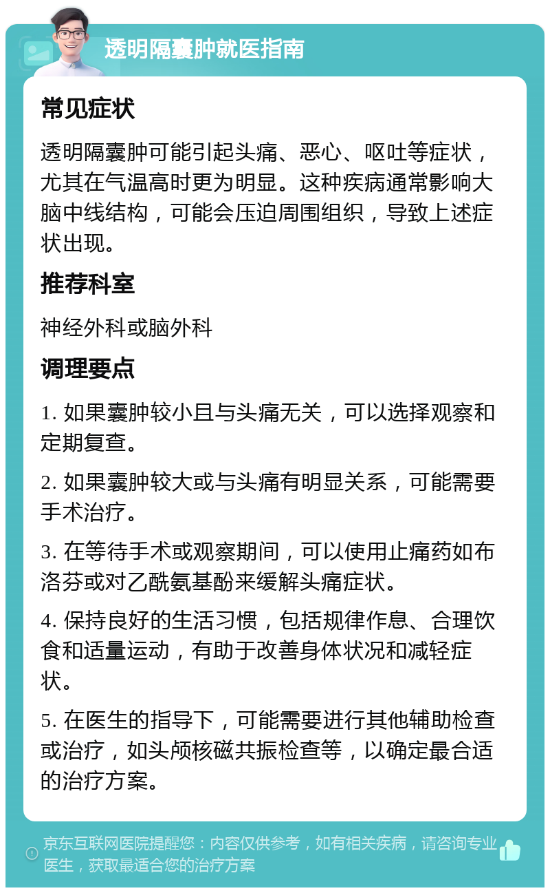 透明隔囊肿就医指南 常见症状 透明隔囊肿可能引起头痛、恶心、呕吐等症状，尤其在气温高时更为明显。这种疾病通常影响大脑中线结构，可能会压迫周围组织，导致上述症状出现。 推荐科室 神经外科或脑外科 调理要点 1. 如果囊肿较小且与头痛无关，可以选择观察和定期复查。 2. 如果囊肿较大或与头痛有明显关系，可能需要手术治疗。 3. 在等待手术或观察期间，可以使用止痛药如布洛芬或对乙酰氨基酚来缓解头痛症状。 4. 保持良好的生活习惯，包括规律作息、合理饮食和适量运动，有助于改善身体状况和减轻症状。 5. 在医生的指导下，可能需要进行其他辅助检查或治疗，如头颅核磁共振检查等，以确定最合适的治疗方案。