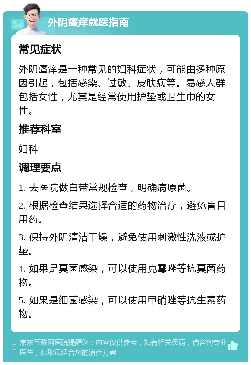 外阴瘙痒就医指南 常见症状 外阴瘙痒是一种常见的妇科症状，可能由多种原因引起，包括感染、过敏、皮肤病等。易感人群包括女性，尤其是经常使用护垫或卫生巾的女性。 推荐科室 妇科 调理要点 1. 去医院做白带常规检查，明确病原菌。 2. 根据检查结果选择合适的药物治疗，避免盲目用药。 3. 保持外阴清洁干燥，避免使用刺激性洗液或护垫。 4. 如果是真菌感染，可以使用克霉唑等抗真菌药物。 5. 如果是细菌感染，可以使用甲硝唑等抗生素药物。