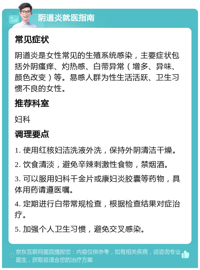 阴道炎就医指南 常见症状 阴道炎是女性常见的生殖系统感染，主要症状包括外阴瘙痒、灼热感、白带异常（增多、异味、颜色改变）等。易感人群为性生活活跃、卫生习惯不良的女性。 推荐科室 妇科 调理要点 1. 使用红核妇洁洗液外洗，保持外阴清洁干燥。 2. 饮食清淡，避免辛辣刺激性食物，禁烟酒。 3. 可以服用妇科千金片或康妇炎胶囊等药物，具体用药请遵医嘱。 4. 定期进行白带常规检查，根据检查结果对症治疗。 5. 加强个人卫生习惯，避免交叉感染。