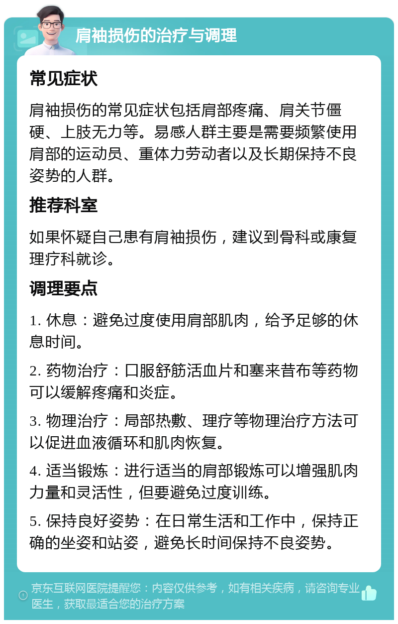 肩袖损伤的治疗与调理 常见症状 肩袖损伤的常见症状包括肩部疼痛、肩关节僵硬、上肢无力等。易感人群主要是需要频繁使用肩部的运动员、重体力劳动者以及长期保持不良姿势的人群。 推荐科室 如果怀疑自己患有肩袖损伤，建议到骨科或康复理疗科就诊。 调理要点 1. 休息：避免过度使用肩部肌肉，给予足够的休息时间。 2. 药物治疗：口服舒筋活血片和塞来昔布等药物可以缓解疼痛和炎症。 3. 物理治疗：局部热敷、理疗等物理治疗方法可以促进血液循环和肌肉恢复。 4. 适当锻炼：进行适当的肩部锻炼可以增强肌肉力量和灵活性，但要避免过度训练。 5. 保持良好姿势：在日常生活和工作中，保持正确的坐姿和站姿，避免长时间保持不良姿势。