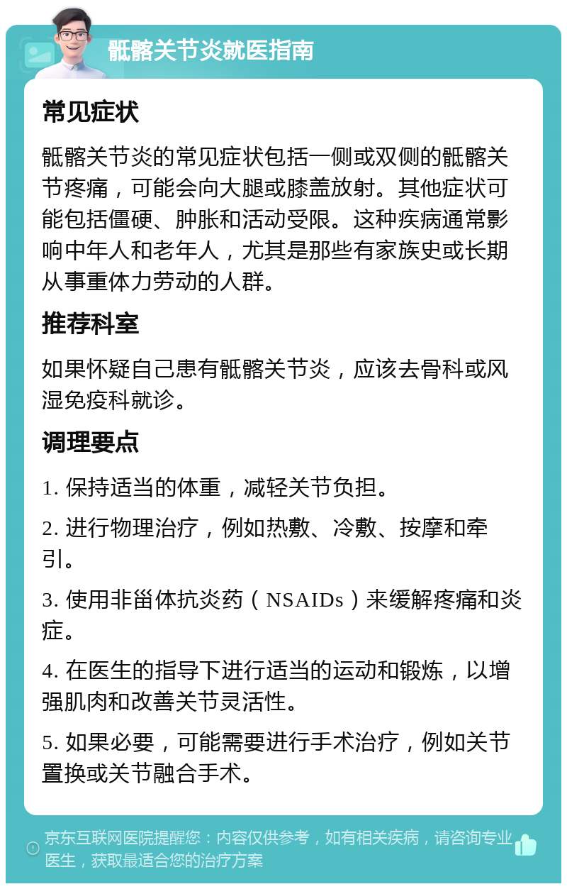 骶髂关节炎就医指南 常见症状 骶髂关节炎的常见症状包括一侧或双侧的骶髂关节疼痛，可能会向大腿或膝盖放射。其他症状可能包括僵硬、肿胀和活动受限。这种疾病通常影响中年人和老年人，尤其是那些有家族史或长期从事重体力劳动的人群。 推荐科室 如果怀疑自己患有骶髂关节炎，应该去骨科或风湿免疫科就诊。 调理要点 1. 保持适当的体重，减轻关节负担。 2. 进行物理治疗，例如热敷、冷敷、按摩和牵引。 3. 使用非甾体抗炎药（NSAIDs）来缓解疼痛和炎症。 4. 在医生的指导下进行适当的运动和锻炼，以增强肌肉和改善关节灵活性。 5. 如果必要，可能需要进行手术治疗，例如关节置换或关节融合手术。