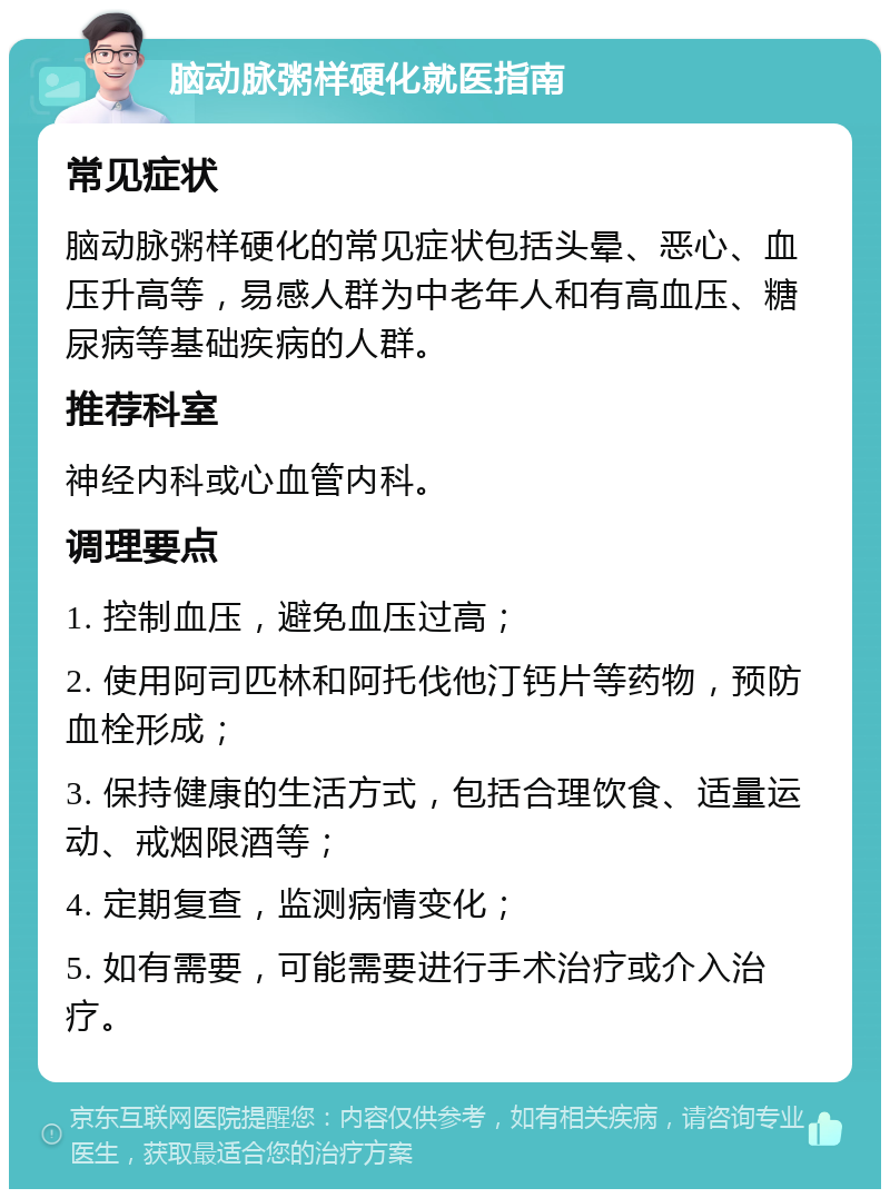 脑动脉粥样硬化就医指南 常见症状 脑动脉粥样硬化的常见症状包括头晕、恶心、血压升高等，易感人群为中老年人和有高血压、糖尿病等基础疾病的人群。 推荐科室 神经内科或心血管内科。 调理要点 1. 控制血压，避免血压过高； 2. 使用阿司匹林和阿托伐他汀钙片等药物，预防血栓形成； 3. 保持健康的生活方式，包括合理饮食、适量运动、戒烟限酒等； 4. 定期复查，监测病情变化； 5. 如有需要，可能需要进行手术治疗或介入治疗。