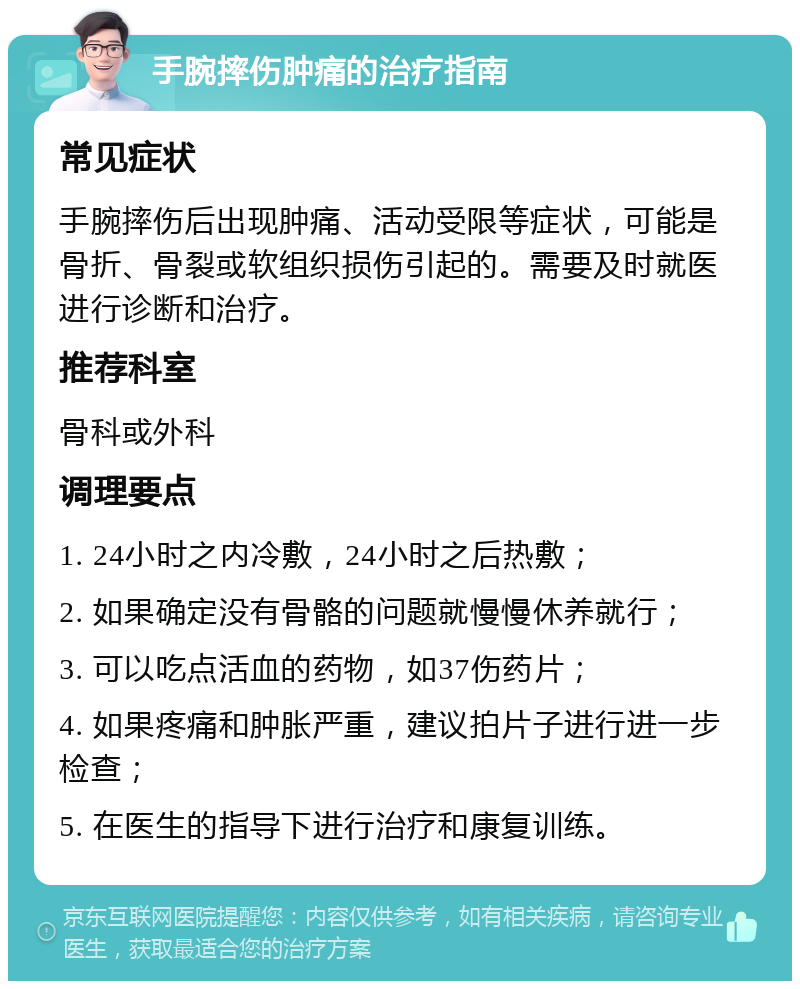 手腕摔伤肿痛的治疗指南 常见症状 手腕摔伤后出现肿痛、活动受限等症状，可能是骨折、骨裂或软组织损伤引起的。需要及时就医进行诊断和治疗。 推荐科室 骨科或外科 调理要点 1. 24小时之内冷敷，24小时之后热敷； 2. 如果确定没有骨骼的问题就慢慢休养就行； 3. 可以吃点活血的药物，如37伤药片； 4. 如果疼痛和肿胀严重，建议拍片子进行进一步检查； 5. 在医生的指导下进行治疗和康复训练。