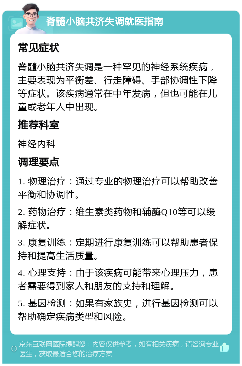 脊髓小脑共济失调就医指南 常见症状 脊髓小脑共济失调是一种罕见的神经系统疾病，主要表现为平衡差、行走障碍、手部协调性下降等症状。该疾病通常在中年发病，但也可能在儿童或老年人中出现。 推荐科室 神经内科 调理要点 1. 物理治疗：通过专业的物理治疗可以帮助改善平衡和协调性。 2. 药物治疗：维生素类药物和辅酶Q10等可以缓解症状。 3. 康复训练：定期进行康复训练可以帮助患者保持和提高生活质量。 4. 心理支持：由于该疾病可能带来心理压力，患者需要得到家人和朋友的支持和理解。 5. 基因检测：如果有家族史，进行基因检测可以帮助确定疾病类型和风险。