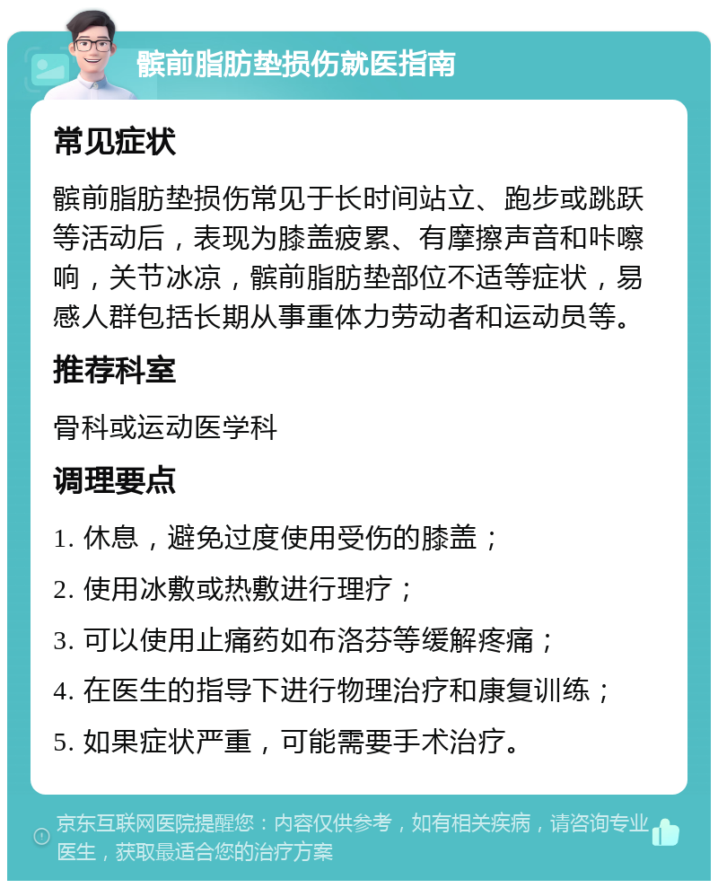 髌前脂肪垫损伤就医指南 常见症状 髌前脂肪垫损伤常见于长时间站立、跑步或跳跃等活动后，表现为膝盖疲累、有摩擦声音和咔嚓响，关节冰凉，髌前脂肪垫部位不适等症状，易感人群包括长期从事重体力劳动者和运动员等。 推荐科室 骨科或运动医学科 调理要点 1. 休息，避免过度使用受伤的膝盖； 2. 使用冰敷或热敷进行理疗； 3. 可以使用止痛药如布洛芬等缓解疼痛； 4. 在医生的指导下进行物理治疗和康复训练； 5. 如果症状严重，可能需要手术治疗。