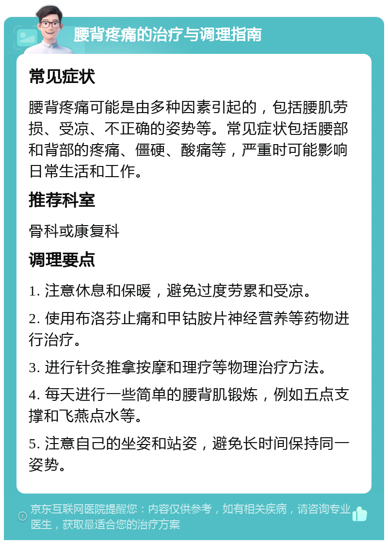 腰背疼痛的治疗与调理指南 常见症状 腰背疼痛可能是由多种因素引起的，包括腰肌劳损、受凉、不正确的姿势等。常见症状包括腰部和背部的疼痛、僵硬、酸痛等，严重时可能影响日常生活和工作。 推荐科室 骨科或康复科 调理要点 1. 注意休息和保暖，避免过度劳累和受凉。 2. 使用布洛芬止痛和甲钴胺片神经营养等药物进行治疗。 3. 进行针灸推拿按摩和理疗等物理治疗方法。 4. 每天进行一些简单的腰背肌锻炼，例如五点支撑和飞燕点水等。 5. 注意自己的坐姿和站姿，避免长时间保持同一姿势。