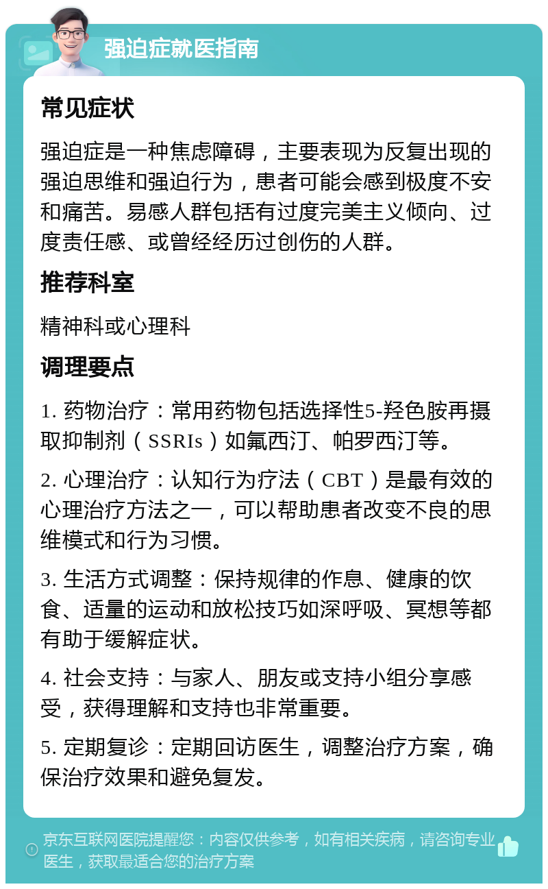 强迫症就医指南 常见症状 强迫症是一种焦虑障碍，主要表现为反复出现的强迫思维和强迫行为，患者可能会感到极度不安和痛苦。易感人群包括有过度完美主义倾向、过度责任感、或曾经经历过创伤的人群。 推荐科室 精神科或心理科 调理要点 1. 药物治疗：常用药物包括选择性5-羟色胺再摄取抑制剂（SSRIs）如氟西汀、帕罗西汀等。 2. 心理治疗：认知行为疗法（CBT）是最有效的心理治疗方法之一，可以帮助患者改变不良的思维模式和行为习惯。 3. 生活方式调整：保持规律的作息、健康的饮食、适量的运动和放松技巧如深呼吸、冥想等都有助于缓解症状。 4. 社会支持：与家人、朋友或支持小组分享感受，获得理解和支持也非常重要。 5. 定期复诊：定期回访医生，调整治疗方案，确保治疗效果和避免复发。