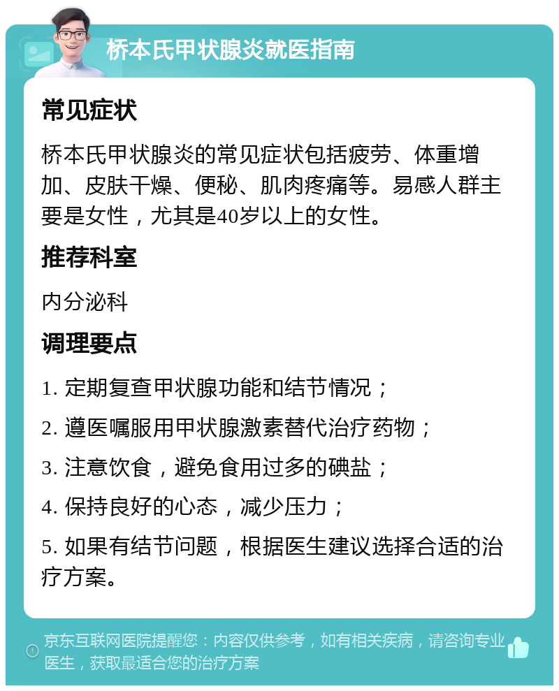 桥本氏甲状腺炎就医指南 常见症状 桥本氏甲状腺炎的常见症状包括疲劳、体重增加、皮肤干燥、便秘、肌肉疼痛等。易感人群主要是女性，尤其是40岁以上的女性。 推荐科室 内分泌科 调理要点 1. 定期复查甲状腺功能和结节情况； 2. 遵医嘱服用甲状腺激素替代治疗药物； 3. 注意饮食，避免食用过多的碘盐； 4. 保持良好的心态，减少压力； 5. 如果有结节问题，根据医生建议选择合适的治疗方案。