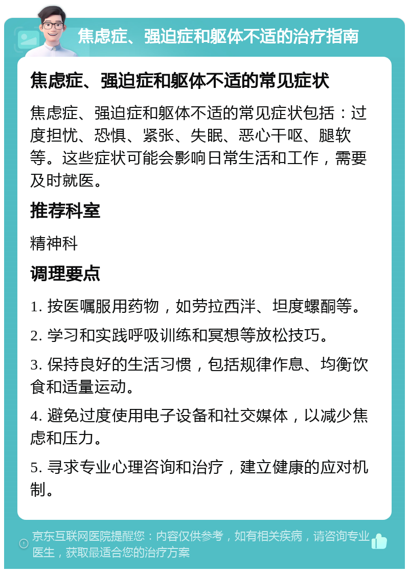 焦虑症、强迫症和躯体不适的治疗指南 焦虑症、强迫症和躯体不适的常见症状 焦虑症、强迫症和躯体不适的常见症状包括：过度担忧、恐惧、紧张、失眠、恶心干呕、腿软等。这些症状可能会影响日常生活和工作，需要及时就医。 推荐科室 精神科 调理要点 1. 按医嘱服用药物，如劳拉西泮、坦度螺酮等。 2. 学习和实践呼吸训练和冥想等放松技巧。 3. 保持良好的生活习惯，包括规律作息、均衡饮食和适量运动。 4. 避免过度使用电子设备和社交媒体，以减少焦虑和压力。 5. 寻求专业心理咨询和治疗，建立健康的应对机制。